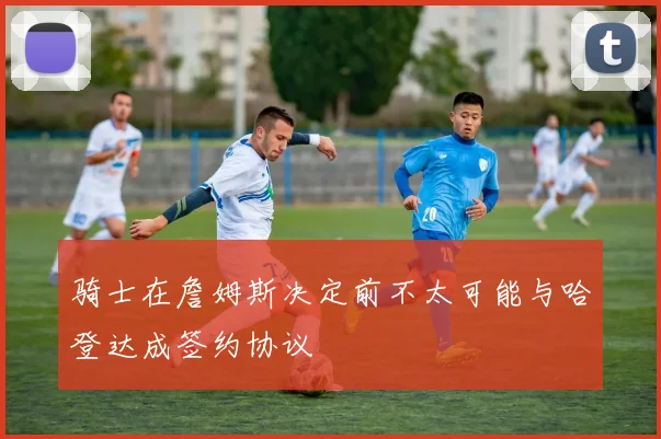 骑士在詹姆斯决定前不太可能与哈登达成签约协议
