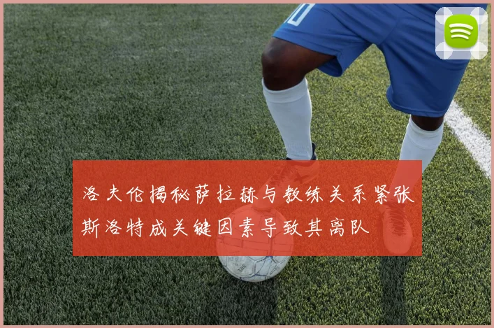 洛夫伦揭秘萨拉赫与教练关系紧张斯洛特成关键因素导致其离队