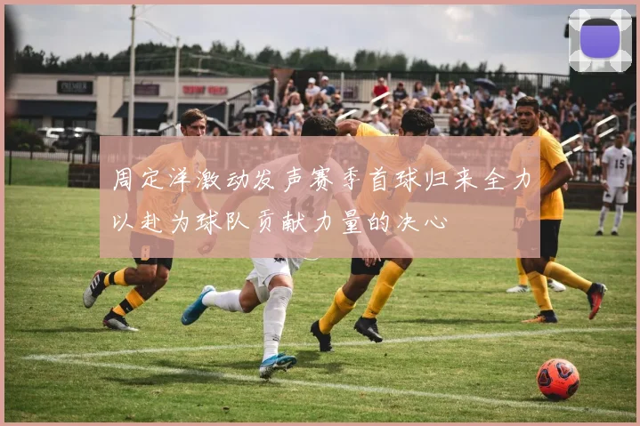 周定洋激动发声赛季首球归来全力以赴为球队贡献力量的决心
