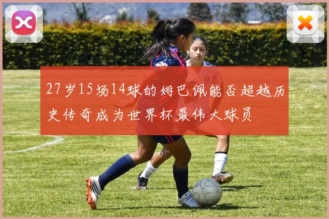 27岁15场14球的姆巴佩能否超越历史传奇成为世界杯最伟大球员