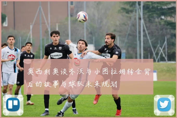 奥西利奥谈齐沃与小图拉姆转会背后的故事与球队未来规划