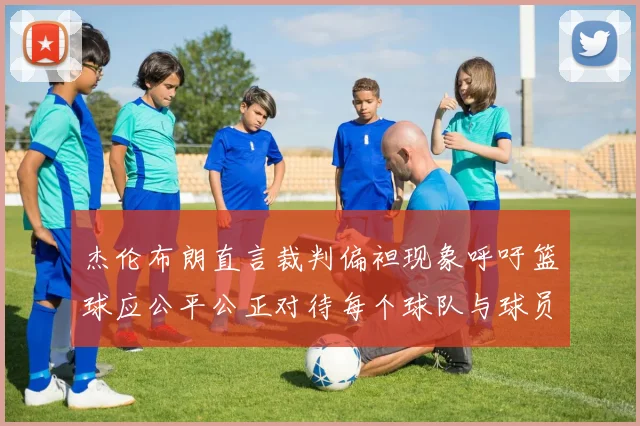杰伦布朗直言裁判偏袒现象呼吁篮球应公平公正对待每个球队与球员