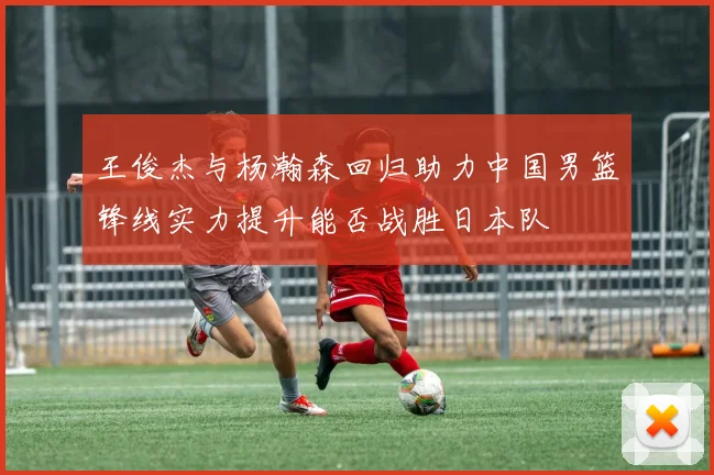王俊杰与杨瀚森回归助力中国男篮锋线实力提升能否战胜日本队