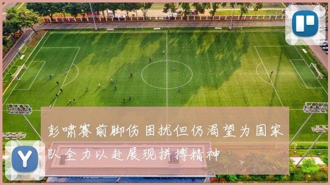 彭啸赛前脚伤困扰但仍渴望为国家队全力以赴展现拼搏精神