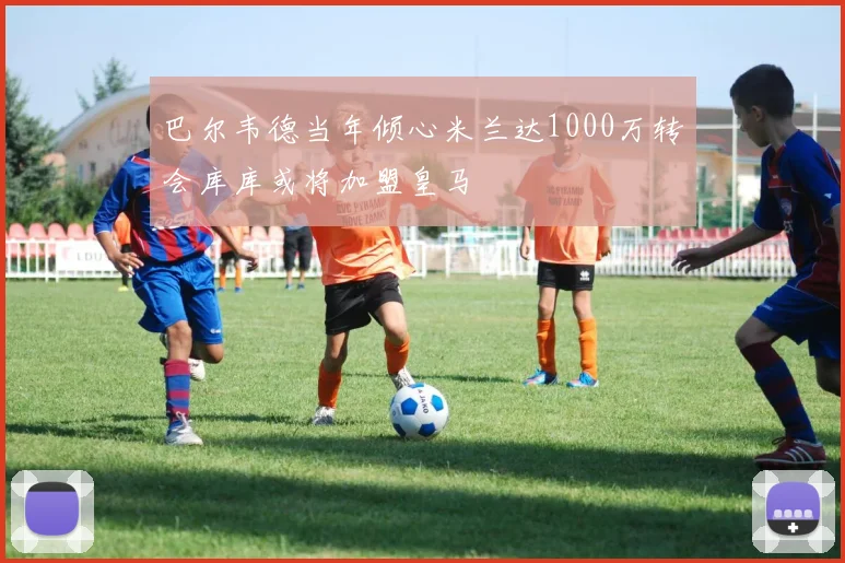 巴尔韦德当年倾心米兰达1000万转会库库或将加盟皇马