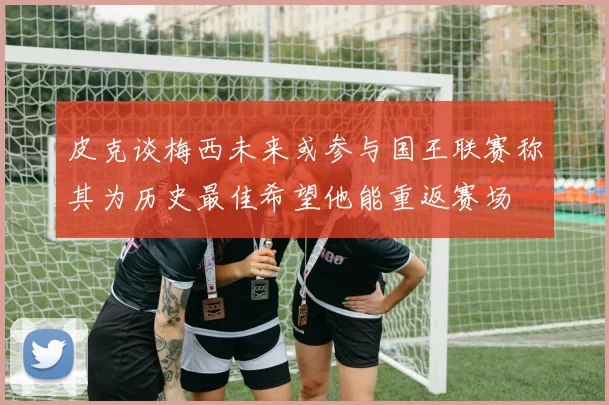 皮克谈梅西未来或参与国王联赛称其为历史最佳希望他能重返赛场