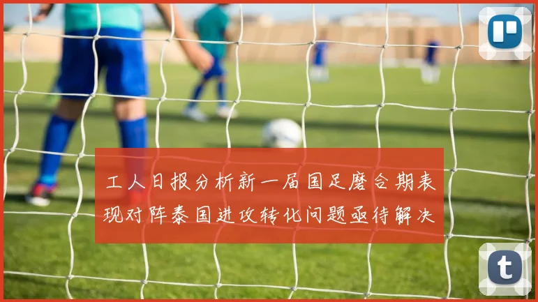 工人日报分析新一届国足磨合期表现对阵泰国进攻转化问题亟待解决
