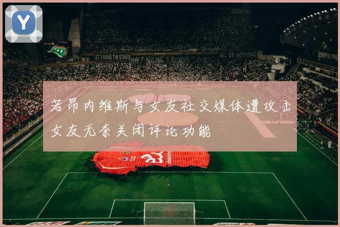 若昂内维斯与女友社交媒体遭攻击女友无奈关闭评论功能