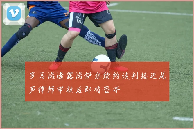 罗马诺透露诺伊尔续约谈判接近尾声律师审核后即将签字
