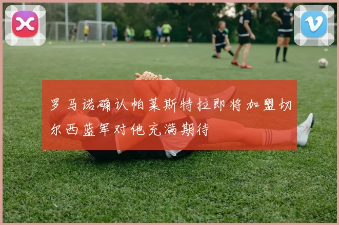 罗马诺确认帕莱斯特拉即将加盟切尔西蓝军对他充满期待
