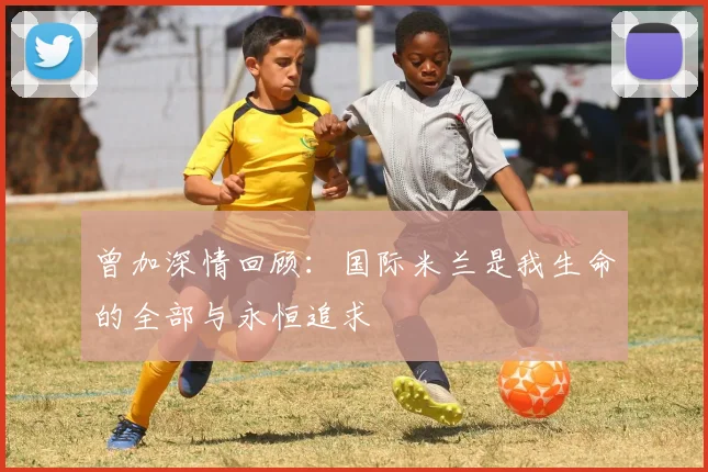 曾加深情回顾：国际米兰是我生命的全部与永恒追求