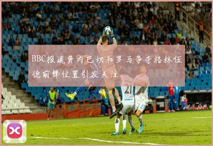 BBC报道费内巴切和罗马争夺格林伍德前锋位置引发关注