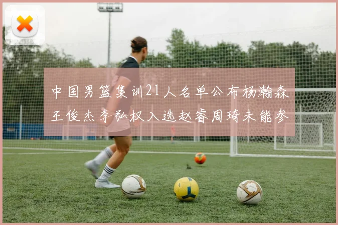 中国男篮集训21人名单公布杨瀚森王俊杰李弘权入选赵睿周琦未能参加