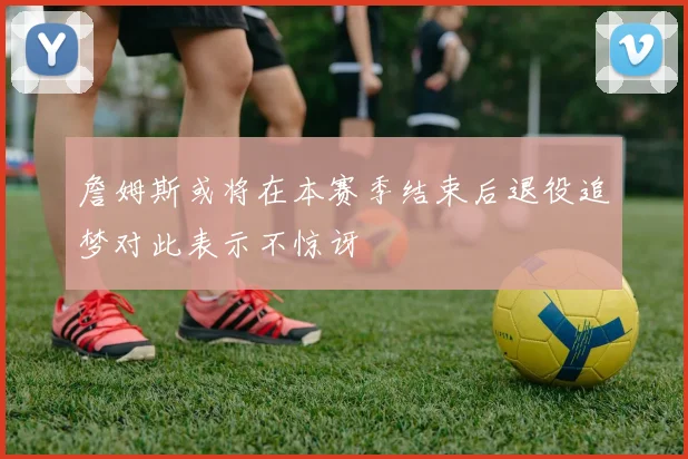 詹姆斯或将在本赛季结束后退役追梦对此表示不惊讶