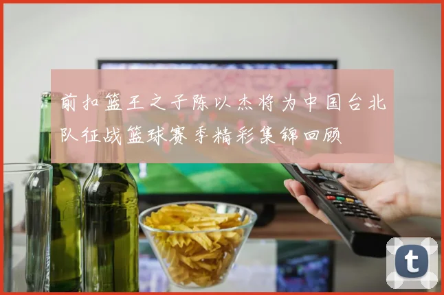 前扣篮王之子陈以杰将为中国台北队征战篮球赛季精彩集锦回顾