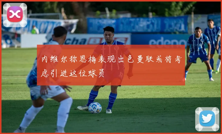 内维尔称恩梅表现出色曼联或将考虑引进这位球员