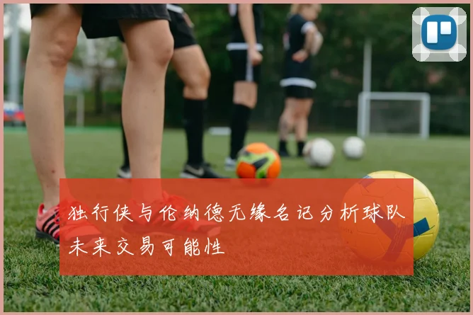 独行侠与伦纳德无缘名记分析球队未来交易可能性