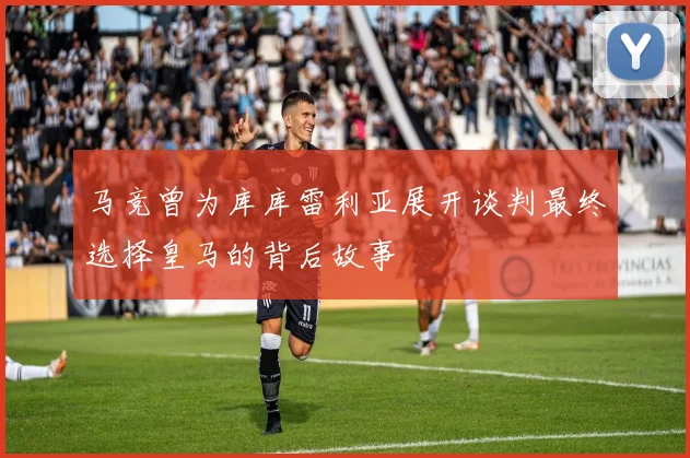 马竞曾为库库雷利亚展开谈判最终选择皇马的背后故事