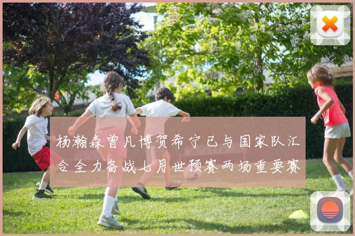 杨瀚森曾凡博贺希宁已与国家队汇合全力备战七月世预赛两场重要赛事