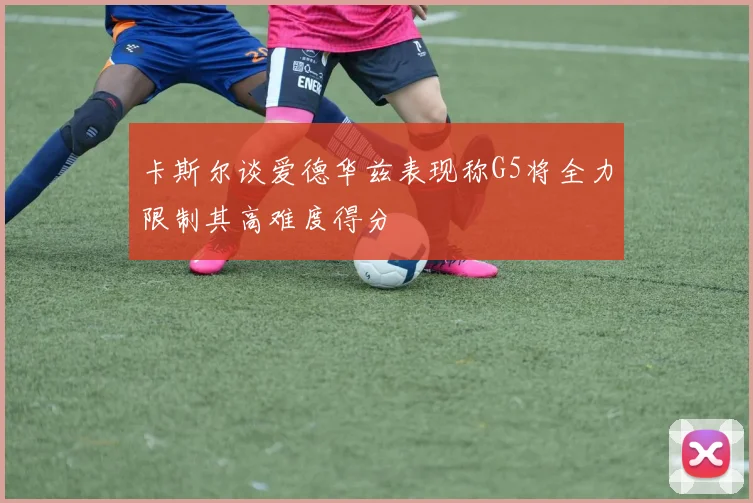 卡斯尔谈爱德华兹表现称G5将全力限制其高难度得分