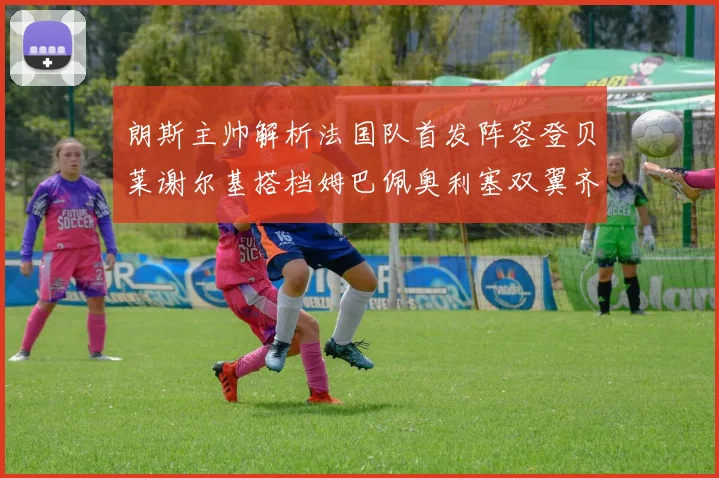 朗斯主帅解析法国队首发阵容登贝莱谢尔基搭档姆巴佩奥利塞双翼齐飞